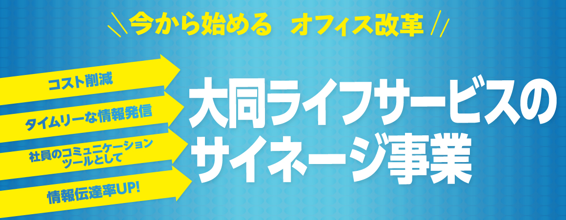今から始めるオフィス改革　コスト削減　タイムリーな情報発信　社員のコミュニケーションツールとして情報伝達率UP！大同ライフサービスのサイネージ事業